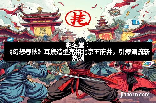 彩名堂：《幻想春秋》耳鼠造型亮相北京王府井，引爆潮流新热潮